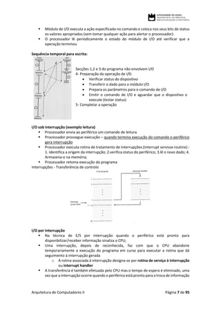 Arquitetura de Computadores II Página 7 de 95
 Módulo de I/O executa a ação especificada no comando e coloca nos seus bits de status
os valores apropriados (sem tomar qualquer ação para alertar o processador)
 O processador lê periodicamente o estado do módulo de I/O até verificar que a
operação terminou
Sequência temporal para escrita:
Secções 1,2 e 3 do programa não envolvem I/O
4- Preparação da operação de I/0:
 Verificar status do dispositivo
 Transferir o dado para o módulo I/O
 Prepara os parâmetros para o comando de I/O
 Emitir o comando de I/O e aguardar que o dispositivo o
execute (testar status)
5- Completar a operação
I/O sob interrupção (exemplo leitura)
 Processador envia ao periférico um comando de leitura
 Processador prossegue execução – quando termina execução do comando o periférico
gera interrupção
 Processador executa rotina de tratamento de interrupções (interrupt servisse routine) :
1. Identifica a origem da interrupção; 2.verifica status do periférico; 3.lê o novo dado; 4.
Armazena-o na memória;
 Processador retoma execução do programa
Interrupções - Transferência de controlo
I/O por interrupção
 Na técnica de E/S por interrupção quando o periférico está pronto para
disponibilizar/receber informação sinaliza o CPU;
 Uma interrupção, depois de reconhecida, faz com que o CPU abandone
temporariamente a execução do programa em curso para executar a rotina que dá
seguimento à interrupção gerada
o A rotina associada à interrupção designa-se por rotina de serviço à interrupção
ou interrupt handler
 A transferência é também efetuada pelo CPU mas o tempo de espera é eliminado, uma
vez que a interrupção ocorre quando o periférico está pronto para a troca de informação
 