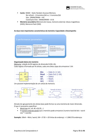 Arquitetura de Computadores II Página 72 de 95
 Cache: SRAM – Static Random Accesse Memory
No refresh – 6 transitors/bit vs. 1 transistor/bit
Size : DRAM/SRAM – 4-8
Cost/Cycle time : SRAM/DRAM – 8-16
 Memória secundária (Memoria de massa, memoria externa): discos magnéticos
(HDD); Memoria Flash (SSD)
As duas mais importantes características da memória: Capacidade e Desempenho
Organização básica de memória
Memoria: coleção de M registos de dimensão N (M x N);
Cada registo é formado por N células, cada uma delas capaz de armazenar 1 bit
Um possível implementação de um célula de memoria:
Através do agrupamento de células base pode formar-se uma memória de maior dimensão.
O que é necessário especificar:
 Word size (x1, x4, x8, x16,32,…)
 O número total de words que a memória pode armazenar (numero total de bits = word
size * n words)
Exemplo: 1Mx4 – 4bits / word; 1M = 2^20 -> 20 linhas de endereço -> 1.048.576 endereços
 