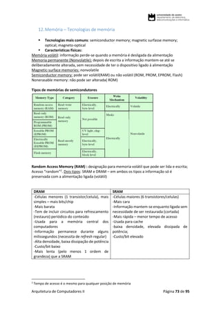 Arquitetura de Computadores II Página 73 de 95
12.Memória – Tecnologias de memória
 Tecnologias mais comuns: semiconductor memory; magnetic surfasse memory;
optical; magneto-optical
 Características físicas:
Memória volátil: informação perde-se quando a memória é desligada da alimentação
Memoria permanente (Nonvolatile): depois de escrita a informação mantem-se até se
deliberadamente alterada, sem necessidade de ter o dispositivo ligado à alimentação
Magnetic-surface memories: nonvolatile
Semiconductor memory: pode ser volátil(RAM) ou não volátil (ROM, PROM, EPROM, Flash)
Nonerasable memory: não pode ser alterada( ROM)
Tipos de memórias de semicondutores
Random Access Memory (RAM) : designação para memoria volátil que pode ser lida e escrita;
Acesso “random”2
. Dois tipos: SRAM e DRAM – em ambos os tipos a informação só é
preservada com a alimentação ligada (volátil)
DRAM SRAM
-Células menores (1 transistor/celula), mais
simples – mais bits/chip
-Mais barata
-Tem de incluir circuitos para refrescamento
(restauro) periódico do conteúdo
-Usada para a memória central dos
computadores
-Informação permanece durante alguns
milissegundos (necessita de refresh regular)
-Alta densidade, baixa dissipação de potência
-Custo/bit baixo
-Mais lenta (pelo menos 1 ordem de
grandeza) que a SRAM
-Células maiores (6 transistores/celulas)
-Mais cara
-Informação mantem-se enquanto ligada sem
necessidade de ser restaurada (cortada)
-Mais rápida – menor tempo de acesso
-Usada para cache
-baixa densidade, elevada dissipada de
potência;
-Custo/bit elevado
2
Tempo de acesso é o mesmo para qualquer posição de memória
 