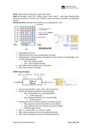 Arquitetura de Computadores II Página 78 de 95
Write: colocar dado na linha “bit”; ativar a linha select
Read: pré-carregar a linha “bit” a VDD/2; ativar a linha “select” – valor logico detetado pela
diferença de tensão na linha bit (rel. A VDD/2); restauro do valor da tensão no condensador
(write);
Refresh da célula: operação interna idêntica a uma operação de “read”
 Organização em matriz;
 Endereços de linha e coluna multiplexados no tempo;
 Multiplexagem no tempo obriga à utilização de 2 sinais adicionais (multiplexagem com
2 strobes independentes)
o RAS – Row Address Strobe
o CAS – Column Address Strobe;
 Linha CAS funciona também como "chip-select";
 RAS e CAS, sensíveis à transição
DRAM: esquema lógico
 Sinais de controlo (RAS_L, CAS_L, WE_L, OE_L) active low
 DataInt and DataOut partilhem os mesmos pins(D):
o WE_L asserted(low), OE_L deasseted (HIGH)
 D-data output pin
o WE_L deasserted (HIGH), OE_L asserted (LOW)
 D-data output in
 Endereços da linha e da coluna partilham os mesmos pins (A)
o RAS_L goes low: pins A are latched in as row address
o CAS_L goes low: pins A are latched in as column address
o RAS/CAS edge-sensitive
 WE = 0 -> escrita; WE = 1 -> leitura ( = R/W)
 RAS: valida endereço da linha na transição descendente
 CAS: valida endereço da coluna na transição descendente
 