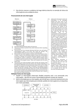 Arquitetura de Computadores II Página 8 de 95
 Esta técnica mascara o problema da longa latência descrito no exemplo de leitura de
informação de uma unidade de disco
Processamento de uma interrupção
1. The device issues an interrupt signal to the processor.
2. The processor finishes execution of the current instruction before responding
to the interrupt.
3. The processor tests for an interrupt, determines that there is one, and sends an
acknowledgment signal to the device that issued the interrupt. The
acknowledgment allows the device to remove its interrupt signal.
4. The processor now needs to prepare to transfer control to the interrupt routine.
To begin, it needs to save information needed to resume the current program
at the point of interrupt. The minimum information required is (a) the status
of the processor, which is contained in a register called the program status
word (PSW), and (b) the location of the next instruction to be executed, which
is contained in the program counter. These can be pushed onto the system
control stack.
5. The processor now loads the program counter with the entry location of the
interrupt-handling program that will respond to this interrupt. Depending on
the computer architecture and operating system design, there may be a single
program; one program for each type of interrupt; or one program for each
device and each type of interrupt. If there is more than one interrupt-handling
routine, the processor must determine which one to invoke. This information
may have been included in the original interrupt signal, or the processor may
have to issue a request to the device that issued the interrupt to get a response
that contains the needed information.
6. At this point, the program counter and
PSWrelating to the interrupted
program have been saved on the
system stack. However, there is other
information that is considered part of
the“state”of the executing program.
In particular, the contents of the
processor registers need to be saved,
because these registers may be used
by the interrupt handler. So, all of
these values, plus any other state
information, need to be
saved.Typically, the interrupt handler
will begin by saving the contents of
all registers on the stack.Figure 7.7a
shows a simple example. In this
case,a user program is interrupted
after the instruction at location N. The
contents of all of the registers plus the
address of the next instruction (N+1)
are pushed onto the stack.The stack
pointer is updated to point to the new
top of stack, and the programcounter
is updated to point to the beginning of
the interrupt service routine.
7. The interrupt handler next processes
the interrupt. This includes an
examination of status information
relating to the I/O operation or other
event that caused an interrupt. It may
also involve sending additional
commands or acknowledgments to
the I/O device.
8. When interrupt processing is
complete, the saved register values
are retrieved from the stack and
restored to the registers
9. The final act is to restore the PSW and
program counter values from the
stack. As a result, the next instruction
to be executed will be from the
previously interrupted program.
Múltiplas fontes de interrupção
 Impedir as interrupções (interruput disable) enquanto está a ser processada uma
interrupção – não tem em conta a necessidade de garantir tempos de resposta
 Definir prioridade para as interrupções, permitindo que a rotina de tratamento de uma
interrupção seja interrompida para entender pedidos de interrupção de um dispositivo
com maior prioridade
 