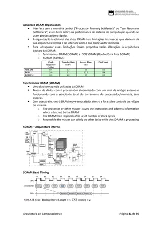 Arquitetura de Computadores II Página 81 de 95
Advanced DRAM Organizadon
 Interface com a memória central ("Processor- Memory bottleneck” ou “Von Neumann
bottleneck”) é um fator critico na performance do sistema de computação quando se
usam processadores rápidos
 A organização tradicional das chips DRAM tem limitações intrínsecas que derivam da
sua arquitetura interna e do interface com o bus processador-memoria
 Para ultrapassar essas limitações foram propostas varias alterações à arquitetura
básicas das DRAM:
o Synchronous DRAM (SDRAM) e DDR SDRAM (Double Data Rate SDRAM)
o RDRAM (Rambus)
Synchronous DRAM (SDRAM)
 Uma das formas mais utilizadas da DRAM
 Trocas de dados com o processador sincronizado com um sinal de relógio externo e
funcionando com a velocidade total do barramento do processador/memória, sem
esperas
 Com acesso síncrono à DRAM move-se os dados dentro e fora sob o controle do relógio
do sistema:
o The processor or other master issues the instruction and address information
which is latched by the DRAM
o The DRAM then responds after a set number of clock cycles
o Meanwhile the master can safely do other tasks while the SDRAM is processing
SDRAM – Arquitetura interna
SDRAM Read Timing
 