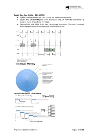 Arquitetura de Computadores II Página 82 de 95
Double Data Rate SDRAM – DDR SDRAM
 SDRAM só envia um item por cada ciclo de bus processador-memoria
 Double-data-rate SDRAM pode enviar 2 itens por ciclo, um na frente ascendente e o
outro na frente descendente do relógio
 Desenvolvido pela JEDEC Solid State Techonlogy Association (Electronic Industries
Alliance’s semiconductor-engineering-standardization body);
Increasing Bandwidth – interleaving
 