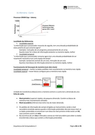Arquitetura de Computadores II Página 84 de 95
16.Memória - Cache
Processor-DRAM Gap – latency
Localidade das Referencias
 Localidade espacial:
"a informação que o processador necessita de seguida, tem uma elevada probabilidade de
estar próxima da que consome agora"
Exemplos: instruções de um programa; processamento de um array
Quanto maior for o bloco de informação existente na memória rápida, melhor
 Localidade temporal:
"a informação que o processador consome agora tem uma elevada probabilidade de ser
novamente necessária num curto espaço de tempo"
Exemplo: variável de controlo de um ciclo, instruções de um ciclo
Quantos mais blocos de informação estiverem na memória rápida, melhor
Funcionamento de hierarquia de memória (com dois níveis)
Localidade temporal – manter os dados acedidos mais recentemente na memória mais rápida
Localidade espacial – mover blocos contíguos para a memória mais rápida
Unidade de transferência (bloco) entre a memória central e a cache tem a dimensão de uma
linha de cache.
 Nível primário (superior) rápido e de pequena dimensão. Contém os blocos de
memória mais recentemente utilizados
 Nível secundário (inferior) mais lento mas de maior dimensão.
 Os pedidos de informação são sempre dirigidos ao nível primário, sendo o nível
secundário envolvido apenas quando a informação pretendida não esta nesse nível; se
os dados pretendidos se encontram num bloco do nível primário então existe um hit;
caso contrário ocorre um miss
 Na ocorrência de um miss é efetuado o acesso ao nível secundário para obter os dados
(transferindo o bloco que contém a informação pretendida)
 