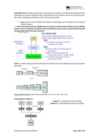 Arquitetura de Computadores II Página 85 de 95
Cache Memory: nível de memória que se encontra entre o CPU e a memória principal (primeiras
utilizações no inicio da década de 60); recentemente os PC incluem mais do um nivel de cache,
por vezes é integrada juntamente com o chip do processador
 Ideia: guardar numa memória mais rápida a informação a que o programa está a aceder
– cache memory
“… a fast core memory of, say, 32.00 words as a slave to a slower case memory of, say, 1 million
words, in such a way that in practical cases the effective access time is nearer that of the fast
memory than that of the slow memory”
Cache – contem cópia parcial do conteúdo da memória para mais rápido acesso do processador
aos dados
Processadores atuais: vários níveis de cache L1 < L2 < L3; tL1 < tL2 < tL3
Processadores multicore
Cache L1 – privada de cada core (CPU)
Cache L2 – partilhada pelas várias core (CPU)
 