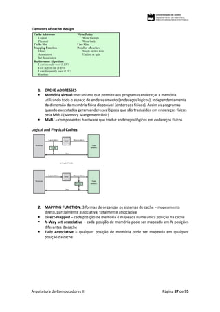 Arquitetura de Computadores II Página 87 de 95
Elements of cache design
1. CACHE ADDRESSES
 Memória virtual: mecanismo que permite aos programas endereçar a memória
utilizando todo o espaço de endereçamento (endereços lógicos), independentemente
da dimensão da memória física disponível (endereços físicos). Assim os programas
quando executados geram endereços lógicos que são traduzidos em endereços físicos
pela MMU (Memory Mangement Unit)
 MMU – componentes hardware que traduz endereços lógicos em endereços físicos
Logical and Physical Caches
2. MAPPING FUNCTION: 3 formas de organizar os sistemas de cache – mapeamento
direto, parcialmente associativa, totalmente associativa
 Direct-mapped – cada posição de memória é mapeada numa única posição na cache
 N-Way set associative – cada posição de memória pode ser mapeada em N posições
diferentes da cache
 Fully Associative – qualquer posição de memória pode ser mapeada em qualquer
posição da cache
 