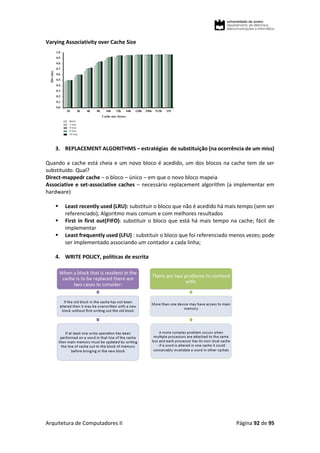 Arquitetura de Computadores II Página 92 de 95
Varying Associativity over Cache Size
3. REPLACEMENT ALGORITHMS – estratégias de substituição (na ocorrência de um miss)
Quando a cache está cheia e um novo bloco é acedido, um dos blocos na cache tem de ser
substituído. Qual?
Direct-mappedr cache – o bloco – único – em que o novo bloco mapeia
Associative e set-associative caches – necessário replacement algorithm (a implementar em
hardware)
 Least recently used (LRU): substituir o bloco que não é acedido há mais tempo (sem ser
referenciado); Algoritmo mais comum e com melhores resultados
 First in first out(FIFO): substituir o bloco que está há mais tempo na cache; fácil de
implementar
 Least frequently used (LFU) : substituir o bloco que foi referenciado menos vezes; pode
ser implementado associando um contador a cada linha;
4. WRITE POLICY, políticas de escrita
 
