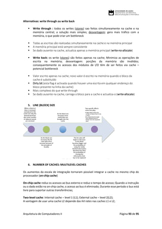 Arquitetura de Computadores II Página 93 de 95
Alternativas: write through ou write back
 Write through : todos os writes (stores) sao feitos simultaneamente na cache e na
memória central; a solução mais simples; desvantagem: gera mais tráfico com a
memória, o que pode criar um bottleneck
 Todas as escritas são realizadas simultaneamente na cache e na memória principal
 A memória principal está sempre consistente
 Se dado ausente na cache, actualiza apenas a memória principal (write-no-allocate)
 Write back: os write (stores) são feitos apenas na cache; Minimiza as operações de
escrita na memória; desvantagem: porções da memória são inválidos;
consequentemente os acessos dos módulos de I/O têm de ser feitos via cache –
potencial bottleneck
 Valor escrito apenas na cache; novo valor é escrito na memória quando o bloco da
cache é substituído
 Dirty bit (esta flag é activada quando houver uma escrita em qualquer endereço do
bloco presente na linha da cache)
 Mais complexo do que write-through
 Se dado ausente na cache, carrega o bloco para a cache e actualiza-o (write-allocate)
5. LINE (BLOCK) SIZE
6. NUMBER OF CACHES: MULTILEVEL CACHES
Os aumentos da escala de integração tornaram possível integrar a cache no mesmo chip do
processador (on-chip cache)
On-chip cache reduz os acessos ao bus externo e reduz o tempo de acesso; Quando a instrução
ou o dado estão na on-chip cache, o acesso ao bus é eliminado; Durante esse período o bus está
livre para suportar outras transferências;
Two-level cache: Internal cache – level 1 (L1); External cache – level 2(L2);
A vantagem de usar uma cache L2 depende das hit rates nas caches L1 e L2;
 