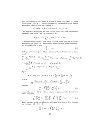 para uma função (x) que, apesar de arbitrária, vamos supor dada, i.e., vamos
variar apenas o valor de ". Como queremos estudar todas as funções que passam
pelo mesmo ponto inicial e …nal devemos ter
y (a) = y (a) ; y (b) = y (b) =) y (a) = y (b) = 0 :
Para a variação acima (onde y e são funções conhecidas) nosso integrando I
passa a ser uma função (pois " é um número) de "
I [y] ! I (") =
Z b
a
F (y + " ; y0
+ " 0
; x) dx :
O ponto é que agora, como é uma função, podemos usar o resultado do cálculo
usual é dizer que para " = 0 a nossa função I é um extremo e, consequentemente,
sua derivada é nula, ou seja,
dI
d" "=0
= 0 : (12)
Tudo que precisamos agora é de…nir a diferencial dI=d". Fazemos isso da forma
usual
dI
d"
= lim
"!0
I [y + "] I [y]
"
= lim
"!0
1
"
"Z b
a
F (y + " ; y0
+ " 0
; x) dx
Z b
a
F (y; y0
; x) dx
#
= lim
"!0
1
"
Z b
a
[F (y + " ; y0
+ " 0
; x) F (y; y0
; x)] dx
=
Z b
a
lim
"!0
[F (y + " ; y0
+ " 0
; x) F (y; y0
; x)]
"
dx :
Agora
F (y + " ; y0
+ " 0
; x) = F (y; y0
; x) +
@F
@y
" +
@F
@y0
" 0
+ O "2
ou seja
lim
"!0
F (y + " ; y0
+ " 0
; x) F (y; y0
; x)
"
=
@F
@y
+
@F
@y0
0
com isso
dI
d"
=
Z b
a
@F
@y
+
@F
@y0
0
dx : (13)
Lembrando que 0
= d =dx podemos integrar o segundo membro da expressão
acima por partes
Z b
a
@F
@y0
d
dx
dx =
@F
@y0
b
a
Z b
a
d
dx
@F
@y0
dx : (14)
Agora usamos o fato de que a função (x) (apesar de arbitrária) deve se anular
nos extremos (a) = (b) = 0
Z b
a
@F
@y0
d
dx
dx =
Z b
a
d
dx
@F
@y0
dx :
10
 