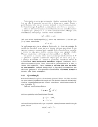 Como era de se esperar por argumentos clássicos, apenas partículas livres
tem um valor de momento bem que não se altera com o tempo. Mesmo a
partícula numa caixa tem seu momento alternado e, conseqüentemente, os au-
tovetores de energia da partícula na caixa não são autovetores do momento.
O fato do sistema estar num estado que é autovetor de um operador qualquer
^M signi…ca que a aplicação de ^M não altera o estado do sistema. Ou seja, assim
que efetuamos esta operação o sistema estará num estado
j 0
i = ^M j i = m j i
Mas para ser um estado legítimo j 0
i precisa ser normalizado e, uma vez que
j i já estava normalizado,
j 0
i = j i :
Se lembrarmos agora que a aplicação do operador é a descrição quântica da
medida do observável, vemos que se o sistema está num auto-estado de um
operador qualquer, podemos fazer a medida deste observável sem perturbar
o sistema (ou seja, após a medida o sistema colapsa para o próprio estado).
Dizemos com isso que o sistema possui esta quantidade bem de…nida.
Isso porque, se o sistema estiver num estado j i que não é autovetor de ^M
ao aplicarmos o operador o sistema irá colapsar para um estado j 0
i 6= j i e
a aplicação do operador (ou a medida da quantidade) perturbou o sistema, de
sorte que não temos mais acesso ao sistema original. Além disso, o valor
obtido corresponde apenas a uma, dentre várias, probabilidade de se obter os
valores deste observável. Agora, quando o sistema está num autovalor
de um operador, podemos sempre medir o observável correspondente sem
perturbar o sistema e, pelos postulados introduzidos, obteremos sempre o
mesmo valor deste observável.
9.11 Quantização
Com a introdução do operador de momento, podemos de…nir um outro processo
de quantização completamente compatível com a quantização de Schroedinger
(ou seja, o procedimento que nos permite identi…car o hamiltoniano clássico H
com o operador ^H).
Dado um hamiltoniano clássico
H (p; x) =
p2
2m
+ V (x)
podemos quantizar este hamiltoniano fazendo
p ! ^p = i~r ;
x ! ^x = x ;
onde a última igualdade indica que o operador ^x é simplesmente a multiplicação
por x, ou seja
^x (x0
) = x0
(x0
) :
101
 