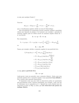 ou seja, para qualquer função f
f (^x) = f (x) :
Com isso
H (p; x) ! ^H (^p; ^x) =
^p2
2m
+ V (^x) =
~2
2m
r2
+ V (x) :
que é o hamiltoniano quântico obtido na teoria de Schroedinger.
Este procedimento de quantização permite quantizar qualquer quantidade
clássica que dependa da posição e do momento, por exemplo, o operador de
momento angular pode ser obtido através do momento angular clássico L =
x p, fazendo
L = x p ! ^L = ^x ^p :
Em componentes,
Li = "ijkxjpk ! ^Li = "ijk ^xj ^pk = "ijkxj i~
@
@xk
= i~"ijkxj
@
@xk
ou
^L = i~x r
Vamos, por exemplo, calcular o momento angular de uma partícula livre,
^LiN exp (ikixi) = N i~"ijkxj
@
@xk
exp (ikixi)
= N ( i~"ijkxj) exp (ikixi)
@ (ikjxj)
@xk
= N ( i~"ijkxj) exp (ikixi) ikj
@xj
@xk
= N ( i~"ijkxj) exp (ikixi) ikj jk
= N ( i~"ijkxj) exp (ikixi) ikk
= N ("ijkxj (~kk)) exp (ikixi)
= N ("ijkxj (pk)) exp (ikixi)
ou seja, para a partícula livre,
^L = x p
(onde p não é mais um operador, mas o momento clássico). Assim, para uma
partícula quântica livre o momento angular é uma quantidade bem de…nida é
tem o mesmo valor esperado classicamente.
É importante notar que nem todos os observáveis podem ser quantizados
pelo procedimento acima. Existem quantidades, por exemplo, o spin, que não
se relacionam com os operadores ^p e ^x. Quando isso ocorre dizemos que este
observável só existe na MQ, ou ainda, que este observável não possui um
análogo clássico.
102
 
