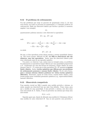 9.12 O problema do ordenamento
Um dos problemas que surge no processo de quantização acima (e, de uma
certa forma, em todos os processos de quantização), é o chamado problema do
ordenamento. Dado um observável clássico que envolva o produto (o momento
angular é um exemplo)
xp ;
quanticamente podemos associar a este observável os operadores
^M = ^x^p ; ^M0
= ^p^x
onde
^M0
= ^p^x = i~
d
dx
x = i~ i~x
d
dx
= i~ + ^x^p
= ^M i~ = ^M i~
ou ainda
^M0
= ^M i~
Ou seja, os dois operadores acima dizem respeito a mesma quantidade clássica
xp. Isso ocorre porque, diferente da MC, na MQ os observáveis não são
números, mas sim operadores. Assim, para um observável clássico pode
estar relacionado mais de um operador quântico.
Um ponto a se observar é que, assim como no exemplo acima, no problema
de ordenamento os operadores sempre diferem por uma quantidade proporcional
a ~n
. Lembrando que uma das formas de tomarmos o limite clássico do nosso
sistema é fazer ~ ! 0, vemos que os dois operadores ^M e ^M0
possuem o mesmo
limite clássico. Assim, teorias quânticas que di…ram por um problema
de ordenamento possuem o mesmo limite clássico. Ou de outra forma,
para o mesmo sistema clássico podemos ter várias teorias quânticas
diferentes. Entretanto, apesar de todas terem o mesmo limite clássico, estas
teorias podem gerar resultados puramente quânticos (e.g., supercondutividade)
bastante diferentes.
9.13 Observáveis compatíveis
Uma questão crucial em MQ é quando uma medida perturba o sistema, ou
ainda, quando um observável tem um valor bem de…nido. Como vimos, para
que a medida de uma quantidade ^A não perturbe o sistema, este deve estar
num auto-estado de ^A. Assim, ^A não irá perturbar um sistema que esteja num
auto-estado
^A j i = a j i :
Suponha agora que, depois de efetuada uma medida de ^A desejamos efetuar
uma medida de outro observável ^B. Isso só será possível, sem perturbar o
103
 