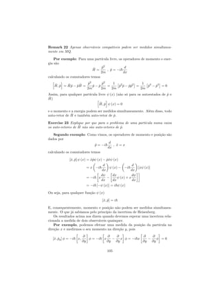 Remark 22 Apenas observáveis compatíveis podem ser medidos simultanea-
mente em MQ.
Por exemplo: Para uma partícula livre, os operadores de momento e ener-
gia são
^H =
^p2
2m
; ^p = i~
d
dx
calculando os comutadores temos
h
^H; ^p
i
= ^H ^p ^p ^H =
^p2
2m
^p ^p
^p2
2m
=
1
2m
^p2
^p ^p^p2
=
1
2m
^p3
^p3
= 0
Assim, para qualquer partícula livre (x) (não só para os autoestados de ^p e
^H) h
^H; ^p
i
(x) = 0
e o momento e a energia podem ser medidos simultaneamente. Além disso, todo
auto-vetor de ^H e também auto-vetor de ^p.
Exercise 23 Explique por que para o problema de uma partícula numa caixa
os auto-vetores de ^H não são auto-vetores de ^p.
Segundo exemplo: Como vimos, os operadores de momento e posição são
dados por
^p = i~
d
dx
; ^x = x
calculando os comutadores temos
[^x; ^p] (x) = ^x^p (x) ^p^x (x)
= x i~
d
dx
(x) i~
d
dx
[x (x)]
= i~ x
d
dx
dx
dx
(x) + x
d
dx
= i~ [ (x)] = i~ (x)
Ou seja, para qualquer função (x)
[^x; ^p] = i~
E, consequentemente, momento e posição não podem ser medidos simultanea-
mente. O que já sabíamos pelo princípio da incerteza de Heisenberg.
Os resultados acima nos dizem quando devemos esperar uma incerteza rela-
cionada a medida de dois observáveis quaisquer.
Por exemplo, podemos efetuar uma medida da posição da partícula na
direção x e medirmos o seu momento na direção y, pois
[^x; ^py] = i~ x;
@
@y
= i~ x
@
@y
@
@y
x = i~x
@
@y
@
@y
= 0
105
 