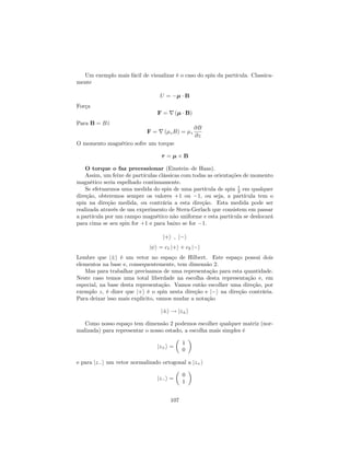 Um exemplo mais fácil de visualizar é o caso do spin da partícula. Classica-
mente
U = B
Força
F = r ( B)
Para B = B^z
F = r ( zB) = z
@B
@z
O momento magnético sofre um torque
= B
O torque o faz precessionar (Einstein–de Haas).
Assim, um feixe de partículas clássicas com todas as orientações de momento
magnético seria espelhado continuamente.
Se efetuarmos uma medida do spin de uma partícula de spin 1
2 em qualquer
direção, obteremos sempre os valores +1 ou 1, ou seja, a partícula tem o
spin na direção medida, ou contrária a esta direção. Esta medida pode ser
realizada através de um experimento de Stern-Gerlach que consistem em passar
a partícula por um campo magnético não uniforme e esta partícula se deslocará
para cima se seu spin for +1 e para baixo se for 1.
j+i ; j i
j i = c1 j+i + c2 j i
Lembre que j i é um vetor no espaço de Hilbert. Este espaço possui dois
elementos na base e, consequentemente, tem dimensão 2.
Mas para trabalhar precisamos de uma representação para esta quantidade.
Neste caso temos uma total liberdade na escolha desta representação e, em
especial, na base desta representação. Vamos então escolher uma direção, por
exemplo z, é dizer que j+i é o spin nesta direção e j i na direção contrária.
Para deixar isso mais explicito, vamos mudar a notação
j i ! jz i
Como nosso espaço tem dimensão 2 podemos escolher qualquer matriz (nor-
malizada) para representar o nosso estado, a escolha mais simples é
jz+i =
1
0
e para jz i um vetor normalizado ortogonal a jz+i
jz i =
0
1
107
 