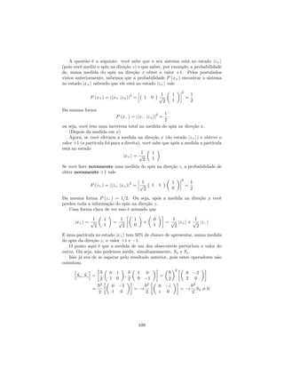 A questão é a seguinte: você sabe que o seu sistema está no estado jz+i
(pois você mediu o spin na direção z) e que saber, por exemplo, a probabilidade
de, numa medida do spin na direção x obter o valor +1. Pelos postulados
vistos anteriormente, sabemos que a probabilidade P (x+) encontrar o sistema
no estado jx+i sabendo que ele está no estado jz+i vale
P (x+) = jhx+ jz+ij
2
= 1 0
1
p
2
1
1
2
=
1
2
Da mesma forma
P (x ) = jhx jz+ij
2
=
1
2
ou seja, você tem uma incerteza total na medida do spin na direção x.
(Depois da medida em x)
Agora, se você efetuou a medida na direção x (do estado jz+i) e obteve o
valor +1 (a partícula foi para a direita), você sabe que após a medida a partícula
está no estado
jx+i =
1
p
2
1
1
Se você …zer novamente uma medida do spin na direção z, a probabilidade de
obter novamente +1 vale
P (z+) = jhz+ jx+ij
2
=
1
p
2
1 1
1
0
2
=
1
2
Da mesma forma P (z ) = 1=2. Ou seja, após a medida na direção x você
perdeu toda a informação do spin na direção z.
Uma forma clara de ver isso é notando que
jx+i =
1
p
2
1
1
=
1
p
2
1
0
+
0
1
=
1
p
2
jz+i +
1
p
2
jz i
E uma partícula no estado jx+i tem 50% de chance de apresentar, numa medida
do spin da direção z, o valor +1 e 1.
O ponto aqui é que a medida de um dos observáveis perturbou o valor do
outro. Ou seja, não podemos medir, simultaneamente, Sx e Sz.
Isso já era de se esperar pelo resultado anterior, pois estes operadores não
comutam:
h
^Sx; ^Sz
i
=
~
2
0 1
1 0
;
~
2
1 0
0 1
=
~
2
2
0 2
2 0
=
~2
2
0 1
1 0
= i
~2
2
0 i
i 0
= i
~2
2
S2 6= 0
109
 