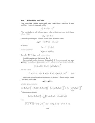 9.13.1 Relações de incerteza
Uma quantidade clássica muito usada para caracterizar a incerteza de uma
medida A é o desvio quadrado médio
2
A = A2
hAi
2
Pelos postulados da MQ sabemos que, o valor médio de um observável ^A num
estado vale
hAi = h j ^A j i
e a versão quântica para o desvio padrão pode ser escrita como
2
A ( ) = h j ^A2
j i h j ^A j i
2
se …zemos
^A = ^A h j ^A j i
podemos escrever
2
A ( ) = h j ^A2
j i
Exercise 26 Veri…que a a…rmação acima.
Considere agora dois observáveis ^A e ^B.
Um resultado conhecido como desigualdade de Schwarz nos diz que para
qualquer operador ^A e qualquer vetor j i (não necessariamente normalizado)
h j ^A2
j i h j ^B2
j i h j ^A ^B j i
2
com isso temos
2
A ( ) 2
B ( ) = h j ^A2
j i h j ^B2
j i h j ^A ^B j i
2
(78)
Além disso, apesar de serem hermitianos, o produto ^A ^B nem sempre o será.
Com isso a quantidade
2
A ( ) 2
B ( )
será, em geral, complexa
h j ^A ^B j i
2
=
h
Re h j ^A ^B j i
i2
+
h
Im h j ^A ^B j i
i2 h
Im h j ^A ^B j i
i2
(79)
Podemos agora calcular
Im h j ^A ^B j i =
1
2i
h j ^A ^B j i h j ^A ^B j i
Mas,
h j ^A ^B j i = h j ^A ^B
+
j i = h j ^B+ ^A+
j i = h j ^B ^A j i
110
 