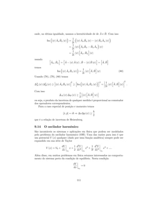 onde, na última igualdade, usamos a hermiticidade de de ^A e ^B. Com isso
Im h j ^A ^B j i =
1
2i
h j ^A ^B j i h j ^B ^A j i
=
1
2i
h j ^A ^B ^B ^A j i
=
1
2i
h j
h
^A ; ^B
i
j i
usando h
^A ; ^B
i
=
h
^A h j ^A j i ; ^B h j ^B j i
i
=
h
^A; ^B
i
temos
Im h j ^A ^B j i =
1
2i
h j
h
^A; ^B
i
j i (80)
Usando (78), (79), (80) temos
2
A ( ) 2
B ( ) h j ^A ^B j i
2 h
Im h j ^A ^B j i
i2
=
1
2i
h j
h
^A; ^B
i
j i
2
:
Com isso
A ( ) B ( )
1
2
h j
h
^A; ^B
i
j i
ou seja, o produto da incerteza de qualquer medida é proporcional ao comutador
dos operadores correspondentes.
Para o caso especial de posição e momento temos
[^x; ^p] = i~ ) x p ( )
~
2
que é a relação de incerteza de Heisenberg.
9.14 O oscilador harmônico
São incontáveis os sistemas e aplicações em física que podem ser modelados
pelo problema do oscilador harmônico (OH). Uma das razões para isso é que
um potencial V (x) qualquer (dado por uma função analítica) sempre pode ser
expandido em sua série de Taylor
V (x) = V0 +
dV
dx x0
x +
1
2
d2
V
dx2
x0
x2
+
1
3!
d3
V
dx3
x0
x3
+ ::::
Além disso, em muitos problemas em física estamos interessados no comporta-
mento do sistema perto da condição de equilíbrio. Nesta condição
dV
dx x0
= 0
111
 
