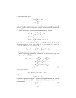 e nosso potencial se torna
V (x) =
1
2
kx2
+ O x3
k =
d2
V
dx2
x0
onde usamos que uma constante no potencial não altera o comportamento do
sistema. Assim, próximo do equilíbrio, qualquer potencial pode ser aproximado
por um OH.
Vamos introduzir os seguintes operadores diferenciais lineares
^L ^H =
~2
2m
d2
dx2
+
1
2
m!2
^x2
;
^p = i~
d
dx
D (^p) = D ^H = ; 0
2 L2
; a:c:
aqui ^H é o operador hamiltoniano de um oscilador harmônico. A solução do
problema quântico se obtém pela solução da ES estacionária, i.e., através da
solução do problema de autovalores de ^H,
^H = E =)
~2
2m
d2
dx2
+
1
2
m!2
^x2
= E
Esta equação não é nada simples de se resolver.
Vamos tentar então um método alternativo. Primeiro observe que, para
qualquer função 2 D (^p) temos
x^p ^p (x ) = x i~
d
dx
i~
d
dx
(x )
= i~x
d
dx
+ i~
d
dx
(x )
= i~x
d
dx
+ i~ ( ) + i~x
d
dx
= i~ (81)
Se usarmos a notação
x^p ^p (x ) = [x^p ^px] [x; ^p] ;
onde
[x; ^p] [x^p ^px]
é chamado o comutador de x com ^p, lembrando que o operador atua em tudo que
estiver a sua direita e que (81) é válida para toda função , podemos escrever
simbolicamente
[x; ^p] = i~ (82)
112
 