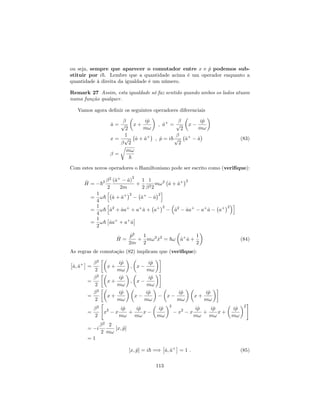 ou seja, sempre que aparecer o comutador entre x e ^p podemos sub-
stituir por i~. Lembre que a quantidade acima é um operador enquanto a
quantidade à direita da igualdade é um número.
Remark 27 Assim, esta igualdade só faz sentido quando ambos os lados atuam
numa função qualquer.
Vamos agora de…nir os seguintes operadores diferenciais
^a = p
2
x +
i^p
m!
; ^a+
= p
2
x
i^p
m!
x =
1
p
2
^a + ^a+
; ^p = i~p
2
^a+
^a (83)
=
r
m!
~
Com estes novos operadores o Hamiltoniano pode ser escrito como (veri…que):
^H = ~2
2
2
(^a+
^a)
2
2m
+
1
2
1
22
m!2
^a + ^a+ 2
=
1
4
!~
h
^a + ^a+ 2
^a+
^a
2
i
=
1
4
!~
h
^a2
+ ^aa+
+ a+
^a + a+ 2
^a2
^aa+
a+
^a a+ 2
i
=
1
2
!~ ^aa+
+ a+
^a
^H =
^p2
2m
+
1
2
m!2
^x2
= ~! ^a+
^a +
1
2
(84)
As regras de comutação (82) implicam que (veri…que):
^a; ^a+
=
2
2
x +
i^p
m!
; x
i^p
m!
=
2
2
x +
i^p
m!
; x
i^p
m!
=
2
2
x +
i^p
m!
x
i^p
m!
x
i^p
m!
x +
i^p
m!
=
2
2
"
x2
x
i^p
m!
+
i^p
m!
x
i^p
m!
2
x2
x
i^p
m!
+
i^p
m!
x +
i^p
m!
2
#
= i
2
2
2
m!
[x; ^p]
= 1
[x; ^p] = i~ =) ^a; ^a+
= 1 : (85)
113
 