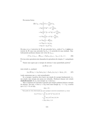 Da mesma forma
^H^a+
n = ~! ^a+
^a +
1
2
^a+
n
= ~! ^a+
^a^a+
+ ^a+ 1
2
n
= ~! ^a+
1 + ^a+
^a + ^a+ 1
2
n
= ^a+
~! 1 + ^a+
^a +
1
2
n
= ^a+
~! 1 + ^H n
= ^a+
~! (1 + n) n
= ~! (1 + n) ^a+
n
Ou seja, se n é autovetor de ^H com autovalor ~! n, então ^a+
n é outro au-
tovetor de ^H, mas com autovalor ~! ( n + 1) acrescido de uma unidade. Sim-
bolicamente podemos chamar este vetor de n+1;
^a+
n n+1 ; ^H n+1 = ~! n+1 n+1 ; n+1 n + 1 : (86)
Por isso estes operadores são chamados de operadores de criação a+
e aniquilação
a.
Vamos usar agora que a energia do sistema é uma quantidade positiva7
h j ^H j i 0
num estado n qualquer
h nj ^H j ni = h nj ~! n j ni = ~! n h nj ni = ~! n 0 : (87)
(onde supusemos que n está normalizado).
Se a energia é positiva deve haver um estado de energia fundamental, i.e.,
um estado cuja energia não possa ser reduzida. Podemos chamar este estado
simbolicamente de 0 com energia 0 min ( n).
Mas a existência do operador ^a garante que sempre podemos baixar a energia
do sistema. Ou seja, o vetor = ^a 0 teria uma energia 0 1 < 0, a menos
que (x) = 0, ou seja,
^a 0 = 0 :
7 Isso pode ser visto observando que para qualquer autovetor normalizado n temos
h nj ^a+
^a j ni =
Z b
a
[ n (x)] a+
a n (x) dx
=
Z b
a
[a n (x)] [a n (x)] dx
= h^a nj j^a ni 0 :
115
 
