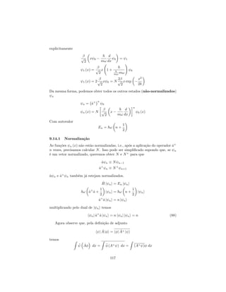 explicitamente
p
2
x 0
~
m!
d
dx
0 = 1
1 (x) = p
2
x 1 +
~
~
m! m!
!
0
1 (x) = 2p
2
x 0 = N
2
p
2
x exp
x2
2k
Da mesma forma, podemos obter todos os outros estados (não-normalizados)
n
n = ^a+ n
0
n (x) = N p
2
x
~
m!
d
dx
n
0 (x)
Com autovalor
En = ~! n +
1
2
9.14.1 Normalização
As funções n (x) não estão normalizadas, i.e., após a aplicação do operador ^a+
n vezes, precisamos calcular N. Isso pode ser simpli…cado supondo que, se n
é um vetor normalizado, queremos obter N e N+
para que
^a n N n 1
^a+
n N+
n+1
^a n e ^a+
n também já estejam normalizados.
^H j ni = En j ni
~! ^a+
^a +
1
2
j ni = ~! n +
1
2
j ni
^a+
^a j ni = n j ni
multiplicando pelo dual de j ni temos
h nj ^a+
^a j ni = n h nj j ni = n (88)
Agora observe que, pela de…nição de adjunto
h j ^A j i = h j ^A+ j i
temos Z
^A dx =
Z
(A+ ) dx =
Z
(A+ ) dx
117
 