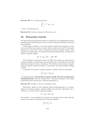 Exercise 28 Use a integral gaussiana
Z 1
1
e x2
dx =
p
e ache a normalização N0.
Exercise 29 Construa a função de Hermite 4 (x).
10 Potenciais centrais
Até aqui tratamos praticamente todos os exemplo em 1D e argumentamos que a
extensão destes resultados para 3D não envolvia nenhuma di…culdade conceitual
mais profunda.
Vamos agora considerar o momento angular orbital de um sistema, ou seja,
uma característica que exige que nosso sistema tenha mais de 2D. O momento
angular que vamos tratar aqui é chamado de momento angular orbital. Este
representa a quantização, nos moldes introduzidos anteriormente, do observável
clássico momento angular
L = x p ! ^L = i~x r :
Esta distinção é necessária porque em MQ temos ainda um outro tipo de
momento angular, chamado spin, que representa uma característica interna das
partículas (a seguir veremos a diferença). Este último não representa a quanti-
zação de nenhum observável clássico e, mais ainda, não possui nenhum análogo
em MC.
O operador de momento angular respeita a seguinte regra de comutação
h
^Lj; ^Lk
i
= i~"ijk
^Li
e, conseqüentemente, não podemos esperar medir suas três componentes
simultaneamente (não são compatíveis). Portanto escolhemos uma destas
componentes para caracterizar o sistema,usualmente ^Lz.
Exercise 30 Veri…que a regra de comutação acima.
Entretanto, apesar de não podemos medir simultaneamente as 3 compo-
nentes do momento angular, podemos de…nir um operador relacionado com o
módulo (ou o valor total do momento angular)
^L2
= ^L2
1 + ^L2
2 + ^L2
3 :
(na verdade, a raiz quadrada do autovalor do operador acima). Este operador
comuta com todas as componentes do momento angular
h
^L2
; ^Li
i
= 0
119
 