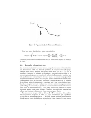Figure 2: Figura retirada do Marion de Mecânica.
Com isso, nesta simbologia, a nossa expressão …ca
I [y] =
Z b
a
F (y; y0
; x) dx = 0 =)
I
y
=
d
dx
@F
@y0
i
@F
@yi
= 0 :
e lesse que, o fato da derivada funcional de I ser um extremo implica na equação
de Euler.
3.1.1 Exemplo: a braquistocrôna.
Um problema variacional bastante famoso, proposto em numa revista ciêntí…ca
por Bernoulli em 1696, é o chamado problema da braquistocrôna (do grego,
o tempo mais curto). Imagine dois pontos num plano, (x1; y1) e (x2; y2), se
uma força constante for aplicada na direção x e uma partícula de massa m se
mover do primeiro ponto ao segundo sob ação desta força, qual o caminho que
esta partícula deve percorrer para efetua o trajeto no menor tempo possível?
Imagine que você quer colocar um cano para guiar o movimento de uma bolinha
e quer saber a forma do cano para minimizar o tempo de percurso. A resposta
do problema acima é exatamente a trajetória que a sua pedra terá de fazer.
Ou ainda, imagine que você pendure uma corrente entre os dois pontos acima
(onde a força é, novamente, a gravidade), que curva esta corrente irá desenhar
(esta curva se chama catenária)? Todos estes exemplos se referem ao mesmo
problema. Vamos então a sua solução. Para fazer uma referência mais natural
a força gravitacional, colocamos os eixos como na …gura abaixo
Sabemos que a energia total do sistema T + U se conserva. Colocando o
zero do potencial no ponto de início (x1; y1) e considerando que a partícula
foi lançada do repouso na direção x (podemos ignorar qualquer velocidade na
direção y pois, como não há forças nesta direção, ela se conserva) temos que no
12
 