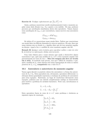 Exercise 31 Veri…que explicitamente que
h
^L3; ^L2
i
= 0.
Assim, podemos caracterizar (medir simultaneamente) tanto o momento an-
gular numa dada direção (e.g., ^L3), quanto o seu módulo. Ou seja, podemos
procurar por autofunções simultâneas destes dois operadores. Vamos chamar
estas autofunções de Km e, por conveniência, vamos escrever seus autovalores
como
^L2
Km = ~2
K2
Km
^L3 Km = ~m Km
Os índices K; m caracterizam nosso estado físico. Índices que caracterizam
um estado físico em MQ são chamados de números quânticos. Ou seja, dizer que
nosso sistema esta no estado l;m signi…ca dizer que ele tem momento angular
na direção z igual a ~m e o módulo do vetor momento angular vale ~K.
Remark 32 Qualquer outra tentativa para especi…car melhor o valor do vetor
L irá destruir as informações obtidas anteriormente.
Uma visão clássica para o nosso sistema (que ajuda a desenvolver alguns
raciocínios) é que, após uma medida de L3 e L2
o vetor momento angular está
precessionando em torno do eixo z. Mas este imagem não deve ser levada
tão à sério. O resultado mais preciso, mas que é difícil de visualizar, é que,
após a medida de L3, nosso sistema está numa superposição de todos os valores
possíveis de Lx e Ly, compatíveis com o valor de L2
.
10.1 Autovalores e autovetores do momento angular
Vamos agora discutir os possíveis valores dos autovalores e a forma dos autove-
tores de ^L3 e ^L2. Estes operadores são, obviamente, operadores diferenciais e a
obtenção destas quantidades representa a resolução do problema de autovalores
para estas equações. Entretanto, no lugar de resolvermos diretamente estas
equações, podemos usar um método completamente análogo ao desenvolvido
para resolver o problema do oscilador harmônico. Neste caso, introduzamos os
operadores
^L+ = ^L1 + i^L2 :
^L = ^L1 i^L2 = ^L+
+
:
Estes operadores fazem às vezes de ^a e ^a+
neste problema e obedecem as
seguintes regras de comutação
h
^L3; ^L+
i
= ~^L+
h
^L3; ^L
i
= ~^L
[L+; L ] = 2~L3
h
^L2
; ^L
i
= 0
120
 
