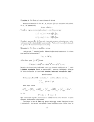 Exercise 33 Veri…que as leis de comutação acima
Assim como …zemos no caso do OH, imagine que você encontrou um autove-
tor m do operador ^L3
^L3 m = ~m m :
Usando as regras de comutação acima é possível mostrar que
^L3
^L+ m = ~ (m + 1) ^L+ m
^L3
^L m = ~ (m 1) ^L m
Ou seja, o operador ^L+ (^L ) permite construir um novo autovetor com o auto-
valor aumentado (diminuído) de uma unidade. Por isso este operador é chamado
de operador de levantamento (abaixamento).
Exercise 34 Veri…que as igualdades acima.
Uma vez que ^L2
comuta com ^L3, podemos esperar que o autovetor m acima
seja também autovetor de ^L2
^L2
m = ~2
K2
m :
Além disso, como
h
^L ; ^L2
i
temos
^L2
(L m) = L ^L2
m = L ~2
K2
m = ~2
K2
(L m)
Ou seja, os autovetores construídos acima são também autovetores de ^L2
como
o mesmo autovalor. Assim, os operadores ^L abaixam e levantam a projeção
do momento angular no eixo z sem mudar o valor do módulo do vetor.
Fazer desenho
Assim como ^H do OH, o operador ^L2
é positivo de…nido, com isso,
D
^L2
E
m
0 ) K2
0 :
Além disso, temos
D
^L2
E
m
=
D
^L2
1
E
m
+
D
^L2
2
E
m
+
D
^L2
3
E
m
=
D
^L2
1
E
m
+
D
^L2
2
E
m
+ ~2
m2
;
ou seja
jKj jmj ) K < m < K
Que obviamente signi…ca apenas que o módulo de um vetor é maior ou igual
qualquer uma de suas componentes.
Entretanto, o fato de podermos sempre aumentar o valor da projeção com
o operador ^L+ leva a uma contradição com a igualdade acima (assim como no
121
 