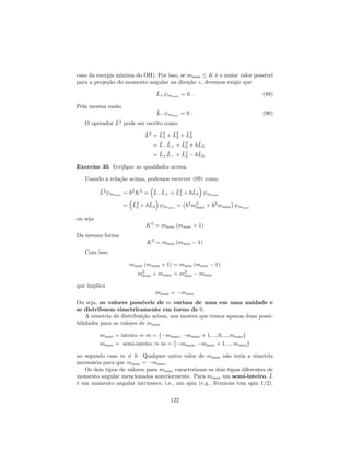 caso da energia mínima do OH). Por isso, se mmax K é o maior valor possível
para a projeção do momento angular na direção z, devemos exigir que
^L+ mmax = 0 : (89)
Pela mesma razão
^L mmin = 0 : (90)
O operador ^L2
pode ser escrito como
^L2
= ^L2
1 + ^L2
2 + ^L2
3
= ^L ^L+ + ^L2
3 + ~^L3
= ^L+
^L + ^L2
3 ~^L3
Exercise 35 Veri…que as igualdades acima.
Usando a relação acima, podemos escrever (89) como
^L2
mmax = ~2
K2
= ^L ^L+ + ^L2
3 + ~^L3 mmax
= ^L2
3 + ~^L3 mmax = ~2
m2
max + ~2
mmax mmax
ou seja
K2
= mmax (mmax + 1)
Da mesma forma
K2
= mmin (mmin 1)
Com isso
mmax (mmax + 1) = mmin (mmin 1)
m2
max + mmax = m2
min mmin
que implica
mmax = mmin
Ou seja, os valores possíveis de m variam de uma em uma unidade e
se distribuem simetricamente em torno de 0.
A simetria da distribuição acima, nos mostra que temos apenas duas possi-
bilidades para os valores de mmax
mmax = inteiro ) m = f mmax; mmax + 1; ::; 0; ::; mmaxg
mmax = semi-inteiro ) m = f mmax; mmax + 1; ::; mmaxg
no segundo caso m 6= 0. Qualquer outro valor de mmax não teria a simetria
necessária para que mmax = mmin.
Os dois tipos de valores para mmax caracterizam os dois tipos diferentes de
momento angular mencionados anteriormente. Para mmax um semi-inteiro, ^L
é um momento angular intrínseco, i.e., um spin (e.g., férmions tem spin 1=2).
122
 