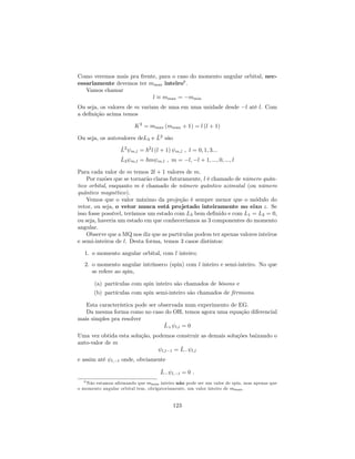 Como veremos mais pra frente, para o caso do momento angular orbital, nec-
essariamente devemos ter mmax inteiro8
.
Vamos chamar
l mmax = mmin
Ou seja, os valores de m variam de uma em uma unidade desde l até l. Com
a de…nição acima temos
K2
= mmax (mmax + 1) = l (l + 1)
Ou seja, os autovalores deL3 e ^L2
são
^L2
m;l = ~2
l (l + 1) m;l ; l = 0; 1; 3:::
^L3 m;l = ~m m;l ; m = l; l + 1; :::; 0; :::; l
Para cada valor de m temos 2l + 1 valores de m.
Por razões que se tornarão claras futuramente, l é chamado de número quân-
tico orbital, enquanto m é chamado de número quântico azimutal (ou número
quântico magnético).
Vemos que o valor máximo da projeção é sempre menor que o módulo do
vetor, ou seja, o vetor nunca está projetado inteiramente no eixo z. Se
isso fosse possível, teríamos um estado com L3 bem de…nido e com L1 = L2 = 0,
ou seja, haveria um estado em que conheceríamos as 3 componentes do momento
angular.
Observe que a MQ nos diz que as partículas podem ter apenas valores inteiros
e semi-inteiros de l. Desta forma, temos 3 casos distintos:
1. o momento angular orbital, com l inteiro;
2. o momento angular intrínseco (spin) com l inteiro e semi-inteiro. No que
se refere ao spin,
(a) partículas com spin inteiro são chamados de bósons e
(b) partículas com spin semi-inteiro são chamados de férmions.
Esta característica pode ser observada num experimento de EG.
Da mesma forma como no caso do OH, temos agora uma equação diferencial
mais simples pra resolver
^L+ l;l = 0
Uma vez obtida esta solução, podemos construir as demais soluções baixando o
auto-valor de m
l;l 1 = ^L l;l
e assim até l; l onde, obviamente
^L l; l = 0 :
8 Não estamos a…rmando que mmax inteiro não pode ser um valor de spin, mas apenas que
o momento angular orbital tem, obrigatoriamente, um valor inteiro de mmax.
123
 