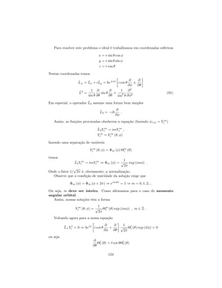 Para resolver este problema o ideal é trabalhamos em coordenadas esféricas
x = r sin cos
y = r sin sin
z = r cos
Nestas coordenadas temos
^L = ^Lx + i^Ly = ~e i
i cot
@
@
@
@
^L2
=
1
sin
@
@
sin
@
@
+
1
sin2
@2
@ 2
(91)
Em especial, o operador ^L3 assume uma forma bem simples
^L3 = i~
@
@
:
Assim, as funções procuradas obedecem a equação (fazendo l;m = Y m
l )
^L3Y m
l = imY m
l ;
Y m
l = Y m
l ( ; )
fazendo uma separação de variáveis
Y m
l ( ; ) = m ( ) m
l ( )
temos
^L3Y m
l = imY m
l ) m ( ) =
1
p
2
exp (im ) :
Onde o fator 1=
p
2 é, obviamente, a normalização.
Observe que a condição de unicidade da solução exige que
m ( ) = m ( + 2 ) ) eim2
= 1 ) m = 0; 1; 2; ::
Ou seja, m deve ser inteiro. Como a…rmamos para o caso do momento
angular orbital.
Assim, nossas soluções têm a forma
Y m
l ( ; ) =
1
p
2
m
l ( ) exp (im ) ; m 2 Z :
Voltando agora para a nossa equação
^L+Y l
l = 0 ) ~ei
i cot
@
@
+
@
@
1
p
2
l
l ( ) exp (il ) = 0
ou seja
@
@
l
l ( ) = l cot l
l ( )
124
 