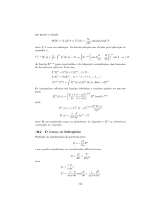 que possui a solução
l
l ( ) = Nl sinl
) Y l
l ( ) =
Nl
p
2
exp (im ) sinl
onde Nl é uma normalização. As demais soluções são obtidas pela aplicação do
operador ^L
Y l m
l ( ; ) = ^L
m
Y l
l ( ; ) = Nl m ~e i
i cot
@
@
@
@
m
sinl
; m 2l
As funções Y l m
l assim construídas, e devidamente normalizadas, são chamadas
de harmônicos esféricos. Com isso
^L2
Y m
l = ~2
l (l + 1) Y m
l ; l 2 N:::
^L3Y m
l = ~mY m
l ; m = l; l + 1; :::; 0; :::; l
hY m
l Y m0
l0 i =
Z
Y m
l ( ; ) Y m0
l0 ( ; ) d d = mm0
ll0
Os harmônicos esféricos são funções tabeladas e também podem ser escritos
como
Y m
l ( ; ) =
2l + 1
4
(l m)!
(l + m)!
1=2
Pm
l (cos ) eim
onde
Pm
l ( ) = ( 1)
m
1 2 m=2 dm
Pl ( )
d m
Pl ( ) =
1
2ll!
dl
d l
2
1
l
onde Pl são conhecidos como os polinômios de Legendre e Pm
l os polinômios
associados de Legendre.
10.2 O átomo de hidrogênio
Partindo do hamiltoniano da partícula livre
H =
~2
2m
r2
e escrevendo o laplaciano em coordenadas esféricas temos
H =
^p2
r
2m
+
^L2
2mr2
com
^pr =
1
r
@
@r
r
^L2
=
1
sin
@
@
sin
@
@
+
1
sin2
@2
@ 2
125
 
