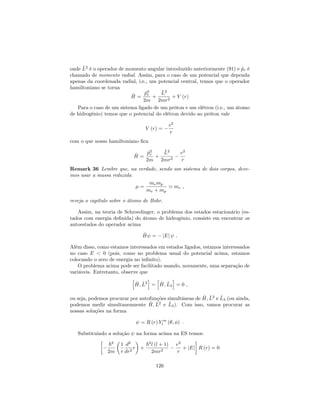 onde ^L2
é o operador de momento angular introduzido anteriormente (91) e ^pr é
chamado de momento radial. Assim, para o caso de um potencial que dependa
apenas da coordenada radial, i.e., um potencial central, temos que o operador
hamiltoniano se torna
^H =
^p2
r
2m
+
^L2
2mr2
+ V (r)
Para o caso de um sistema ligado de um próton e um elétron (i.e., um átomo
de hidrogênio) temos que o potencial do elétron devido ao próton vale
V (r) =
e2
r
com o que nosso hamiltoniano …ca
^H =
^p2
r
2m
+
^L2
2mr2
e2
r
Remark 36 Lembre que, na verdade, sendo um sistema de dois corpos, deve-
mos usar a massa reduzida
=
memp
me + mp
' me ;
reveja o capítulo sobre o átomo de Bohr.
Assim, na teoria de Schroedinger, o problema dos estados estacionário (es-
tados com energia de…nida) do átomo de hidrogênio, consiste em encontrar os
autoestados do operador acima
^H = jEj :
Além disso, como estamos interessados em estados ligados, estamos interessados
no caso E < 0 (pois, como no problema usual do potencial acima, estamos
colocando o zero de energia no in…nito).
O problema acima pode ser facilitado usando, novamente, uma separação de
variáveis. Entretanto, observe que
h
^H; ^L2
i
=
h
^H; ^L3
i
= 0 ;
ou seja, podemos procurar por autofunções simultâneas de ^H; ^L2
e ^L3 (ou ainda,
podemos medir simultaneamente ^H; ^L2
e ^L3). Com isso, vamos procurar as
nossas soluções na forma
= R (r) Y m
l ( ; ) :
Substituindo a solução na forma acima na ES temos:
~2
2m
1
r
d2
dr2
r +
~2
l (l + 1)
2mr2
e2
r
+ jEj R (r) = 0
126
 