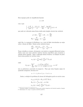 Esta equação pode ser simpli…cada fazendo
u rR
com o que
d2
dr2
r +
l (l + 1)
r2
2me2
~2r
+
2m jEj
~2
u (r) = 0
que pode ser colocada numa forma ainda mais simples através das variáveis
2 r ;
~2 2
2m
= jEj ; =
RH
jEj
RH =
~2
2ma2
0
; a0 =
~2
me2
onde RH é a constante de Rydberg e a0 o raio de Bohr introduzidos na seção
sobre o átomo de Bohr. Nestas novas variáveis temos
d2
u
d 2
l (l + 1)
2
u +
1
4
u = 0
Nosso trabalho se resume, obviamente, em resolver a equação diferencial acima.
Assim como nos casos anterior existem técnicas especí…cas para encontrar a
solução desta equação. Após a aplicação destas técnicas, as soluções do prob-
lema acima podem ser escritos como:
un;l ( ) =
2
exp
2
l+1
Fnl ( )
onde
Fnl ( ) =
n l 1X
i=0
( 1)
i
[(n + l)!]
2 i
i! (n l 1 i)! (2l + 1 + i)!
; n 2 N
são os polinômios associados de Laguerre. Para que estas funções sejam de
quadrado integrável, devemos ter9
n l 1 0 ) l n 1 ) l < n
Assim, a solução do problema do átomo de hidrogênio pode ser escrito como
n;l;m (r; ; ) = Rn;l (r) Y m
l ( ; ) ;
Rn;l (r) =
1
r
un;l ( ) ; 2 r
un;l ( ) = exp
2
l+1
Fnl ( ) :
9 Podemos de…nir os polinômios acima para valores negativos do fatorial usando a função
. Entretanto, ( m)) = 1 para m inteiro positivo.
127
 
