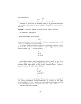 com os autovalores
En =
RH
n2
que são exatamente os mesmos obtidos pela quantização de Bohr.
A solução da parte radial do problema (como era de se esperar) introduziu
o novo número quântico n nas nossas soluções. Chamado de número quântico
principal.
Remark 37 A energia depende apenas do número quântico principal.
As restrições acima impõem
l < n :
e as restrições obtidas anteriormente
jmj < l :
Assim, para um dado valor de l temos 2l + 1 estados e, para um dado valor de
n temos n2
estados com a mesma energia.
Na notação usada em química, os valores de n rotulam os chamados orbitais.
Os valores de l são chamados, em seqüência, s; p; d etc. E para cada um destes
valores, temos m = 2l + 1 estados distintos.
1s1
2s1
2p3
3s1
3p3
3d5
...
A descrição completa dos orbitais atômicos depende ainda de uma carac-
terística negligenciada até aqui: o spin do elétron. Esta quantidade faz com
que cada estado possa existir em dois estados distintos de spin. Ou seja, o
número de estados de cada orbital é dobrado.
1s2
2s2
2p6
3s2
3p6
3d10
...
Além disso, a estrutura da distribuição eletrônica, bem como a estabilidade de
toda a matéria conhecida, depende diretamente da in‡uência do spin nestes
níveis eletrônicos. Ou seja, é impossível compreender a distribuição eletrônica
(em especial a tabela periódica) sem tomar em conta o spin do elétron.
Mas isso é uma outra história...
128
 