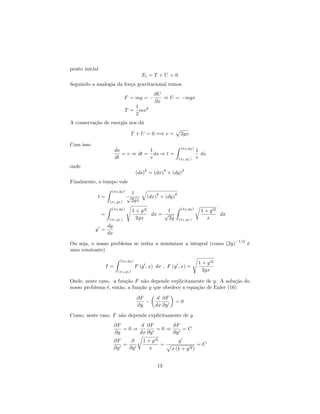 ponto inicial
Ei = T + U = 0
Seguindo a analogia da força gravitacional temos
F = mg =
@U
@x
) U = mgx
T =
1
2
mv2
A conservação de energia nos dá
T + U = 0 =) v =
p
2gx
Com isso
ds
dt
= v ) dt =
1
v
ds ) t =
Z (x2;y2)
(x1;y1)
1
v
ds
onde
(ds)
2
= (dx)
2
+ (dy)
2
Finalmente, o tempo vale
t =
Z (x2;y2)
(x1;y1)
1
p
2gx
q
(dx)
2
+ (dy)
2
=
Z (x2;y2)
(x1;y1)
s
1 + y02
2gx
dx =
1
p
2g
Z (x2;y2)
(x1;y1)
r
1 + y02
x
dx
y0
=
dy
dx
Ou seja, o nosso problema se reduz a minimizar a integral (como (2g)
1=2
é
uma constante)
I =
Z (x2;y2)
(x1;y1)
F (y0
; x) dx ; F (y0
; x) =
s
1 + y02
2gx
Onde, neste caso, a função F não depende explicitamente de y. A solução do
nosso problema é, então, a função y que obedece a equação de Euler (16)
@F
@y
d
dx
@F
@y0
= 0
Como, neste caso, F não depende explicitamente de y
@F
@y
= 0 )
d
dx
@F
@y0
= 0 )
@F
@y0
= C
@F
@y0
=
@
@y0
r
1 + y02
x
=
y0
p
x (1 + y02)
= C
13
 