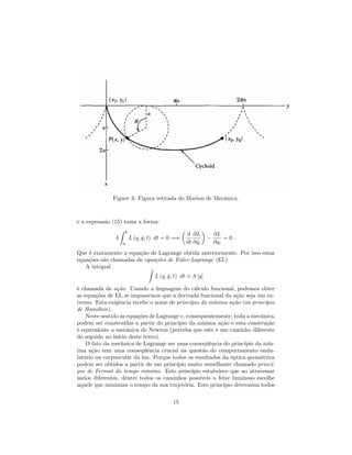 Figure 3: Figura retirada do Marion de Mecânica.
e a expressão (15) toma a forma:
Z b
a
L (q; _q; t) dt = 0 =)
d
dt
@L
@ _qi
@L
@qi
= 0 :
Que é exatamente a equação de Lagrange obtida anteriormente. Por isso estas
equações são chamadas de equações de Euler-Lagrange (EL).
A integral Z
L (q; _q; t) dt S [q]
é chamada de ação. Usando a linguagem do cálculo funcional, podemos obter
as equações de EL se impusermos que a derivada funcional da ação seja um ex-
tremo. Esta exigência recebe o nome de princípio da mínima ação (ou princípio
de Hamilton).
Neste sentido as equações de Lagrange e, consequentemente, toda a mecânica,
podem ser construídas a partir do princípio da mínima ação e esta construção
é equivalente a mecânica de Newton (perceba que este é um caminho diferente
do seguido no início deste texto).
O fato da mecânica de Lagrange ser uma conseqüência do princípio da mín-
ima ação tem uma conseqüência crucial na questão do comportamento ondu-
latório ou corpuscular da luz. Porque todos os resultados da óptica geométrica
podem ser obtidos a partir de um princípio muito semelhante chamado princí-
pio de Fermat do tempo mínimo. Este princípio estabelece que ao atravessar
meios diferentes, dentre todos os caminhos possíveis o feixe luminoso escolhe
aquele que minimiza o tempo da sua trajetória. Este princípio determina todos
15
 