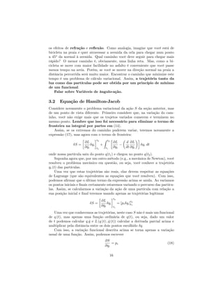 os efeitos de refração e re‡exão. Como analogia, imagine que você está de
bicicleta na praia e quer atravessar a avenida da orla para chegar num ponto
a 45o
da normal à avenida. Qual caminho você deve seguir para chegar mais
rápido? O menor caminho é, obviamente, uma linha reta. Mas, como a bi-
cicleta se move com maior facilidade no asfalto é conveniente que você passe
menos tempo na areia. Porém, se você se mover na direção normal na praia a
distância percorrida será muito maior. Encontrar o caminho que minimize este
tempo é um problema de cálculo variacional. Assim, a trajetória tanto da
luz como das partículas pode ser obtida por um princípio de mínimo
de um funcional.
Falar sobre Variáveis de ângulo-ação.
3.2 Equação de Hamilton-Jacob
Considere novamente o problema variacional da ação S da seção anterior, mas
de um ponto de vista diferente. Primeiro considere que, na variação do cam-
inho, você não exige mais que os trajetos variados comecem e terminem no
mesmo ponto. Lembre que isso foi necessário para eliminar o termo de
fronteira na integral por partes em (14).
Assim, se os extremos do caminho puderem variar, teremos novamente a
expressão (17), mas agora com o termo de fronteira:
S =
@L
@ _qi
qi
t2
t1
+
Z t2
t1
@L
@qi
d
dt
@L
@ _qi
qi dt
onde nossa partícula saiu do ponto q(t1) e chegou no ponto q(t2).
Suponha agora que, por um outro método (e.g., a mecânica de Newton), você
resolveu o problema mecânico em questão, ou seja, você conhece a trajetória
qi (t) das partículas.
Uma vez que estas trajetórias são reais, elas devem respeitar as equações
de Lagrange (que são equivalentes as equações que você resolveu). Com isso,
podemos a…rmar que o último termo da expressão acima se anula. Ao variamos
os pontos iniciais e …nais certamente estaremos variando o percurso das partícu-
las. Assim, se calcularmos a variação da ação de uma partícula com relação a
sua posição inicial e …nal teremos usando apenas as trajetórias legítimas
S =
@L
@ _qi
qi
t2
t1
= [pi qi]
t2
t1
Uma vez que conhecemos as trajetórias, neste caso S não é mais um funcional
de q (t), mas apenas uma função ordinária de q(t), ou seja, dado um valor
de t podemos calcular q, _q e L (q (t) ; _q (t)) calcular a derivada parcial acima e
multiplicar pela distância entre os dois pontos escolhido q.
Com isso, a variação funcional descrita acima se torna apenas a variação
usual de uma função. Assim, podemos escrever
@S
@qi
= pi (18)
16
 