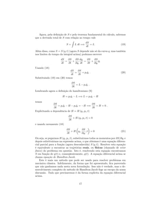 Agora, pela de…nição de S e pelo teorema fundamental do cálculo, sabemos
que a derivada total de S com relação ao tempo vale
S =
Z
L dt =)
dS
dt
= L (19)
Além disso, como S = S (q; t) (agora S depende não só da curva q, mas também
nos limites do tempo da integral acima) podemos escrever
dS
dt
=
@S
@t
+
@S
@qi
dqi
dt
=
@S
@t
+
@S
@qi
_qi
Usando (18)
dS
dt
=
@S
@t
+ pi _qi : (20)
Substituindo (19) em (20) temos
@S
@t
= L pi _qi :
Lembrando agora a de…nição do hamiltoniano (9)
H = pi _qi L =) L = pi _qi H
temos
@S
@t
= pi _qi H pi _qi = H =)
@S
@t
+ H = 0 :
Explicitando a dependência de H = H (qi; pi; t)
@S
@t
+ H (qi; pi; t) = 0
e usando novamente (18)
@S
@t
+ H qi;
@S
@qi
; t = 0 (21)
Ou seja, se pegarmos H (qi; pi; t), substituirmos todos os momentos por @S=@qi e
depois subrtituirmos na expressão acima, o que obtemos é uma equação diferen-
cial parcial para a função (agora desconhecida) S (q; t). Resolver esta equação
é equivalente a encontrar as trajetórias reais, ou físicas (chamado de setor
físico) do problema em questão. Isto é, resolvendo esta equação encontramos
S em função de q(t) e, conseqüentemente, q(t). A equação diferencial acima se
chama equação de Hamilton-Jacob.
Este é mais um método que pode ser usado para resolver problemas em
mecânica clássica. Infelizmente, da forma que foi apresentado, …ca parecendo
que não ganhamos nada nesta nova formulação. Isso não é verdade, mas o de-
senvolvimento completo do método de Hamilton-Jacob foge ao escopo da nossa
discussão. Tudo que precisaremos é da forma explicita da equação diferencial
acima.
17
 
