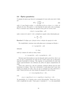 3.3 Óptica geométrica
A equação da óptica que descreve a propagação de uma onda num meio é dada
por
r2 n2
c2
@2
@t2
= 0 (22)
onde é uma função escalar, c a velocidade da luz no vácuo e n o índice de
refração do meio. Em geral n = n (x) depende do meio onde a luz se propaga.
Para n constante uma solução da equação acima pode ser escrita como
(x; t) = 0 exp [i (k:x !t)]
onde o número de onda k = jkj e a freqüência angular estão relacionadas por
k =
2
=
n!
c
:
Exercise 3 Veri…que que a função acima é solução da equação de onda.
Por simplicidade, tomemos uma onda plana que se propaga na direção z
= 0 exp [i (kz !t)]
de…nindo
k = k0n ;
onde k0 é número de onda no vácuo, temos
= 0 exp [i (kz !t)] = 0 exp [ik0 (nz ct)] :
Estamos aqui interessados no caso da chamada óptica geométrica. Isto é, no
caso em que o comprimento de onda da luz é muito menor que as dimensões
espaciais envolvidas no sistema. Em especial, as características do meio não
variam apreciavelmente com distância da ordem de alguns comprimentos de
onda.
Neste caso, apesar de n não ser constante, podemos a…rmar que ele varia
lentamente no espaço. Neste caso, obviamente, a onda plana não é mais uma
solução da equação de onda, uma vez que as variações do meio destorcem a
onda. Vamos procurar por uma solução da equação de onda na forma
= (xi) exp [ik0 (L (xi) ct)] ;
com
(xi) = exp (A (xi)) =) = exp [A (xi) + ik0 (L (xi) ct)] :
As quantidades A e L funções reais a serem determinadas. Vemos que A con-
trola a amplitude da onda. Como para n constante L ! nz esta quantidade
18
 