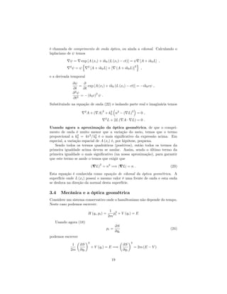 é chamada de comprimento de onda óptico, ou ainda a eikonal. Calculando o
laplaciano de temos
r = r exp [A (xi) + ik0 (L (xi) ct)] = r [A + ik0L] ;
r2
=
n
r2
[A + ik0L] + [r (A + ik0L)]
2
o
;
e a derivada temporal
@
@t
=
@
@t
exp [A (xi) + ik0 (L (xi) ct)] = ik0c ;
@2
@t2
= (k0c)
2
:
Substituindo na equação de onda (22) e isolando parte real e imaginária temos
r2
A + (rA)
2
+ k2
0 n2
(rL)
2
= 0 ;
r2
L + 2L (rA rL) = 0 :
Usando agora a aproximação da óptica geométrica, de que o compri-
mento de onda é muito menor que a variação do meio, temos que o termo
proporcional a k2
0 = 4 2
= 2
0 é o mais signi…cativo da expressão acima. Em
especial, a variação espacial de A (xi) é, por hipótese, pequena.
Sendo todos os termos quadráticos (positivos), então todos os termos da
primeira igualdade acima devem se anular. Assim, sendo o último termo da
primeira igualdade o mais signi…cativo (na nossa aproximação), para garantir
que este termo se anule o temos que exigir que
(rL)
2
= n2
=) jrLj = n : (23)
Esta equação é conhecida como equação de eikonal da óptica geométrica. A
superfície onde L (xi) possui o mesmo valor é uma frente de onda e esta onda
se desloca na direção da normal desta superfície.
3.4 Mecânica e a óptica geométrica
Considere um sistema conservativo onde o hamiltoniano não depende do tempo.
Neste caso podemos escrever:
H (qi; pi) =
1
2m
p2
i + V (qi) = E
Usando agora (18)
pi =
@S
@qi
(24)
podemos escrever
1
2m
@S
@qi
2
+ V (qi) = E =)
@S
@qi
2
= 2m (E V )
19
 