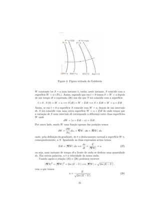 Figure 4: Figura retirada do Goldstein
W constante (se S = a num instante t1 então, neste instante, S coincide com a
superfície W = a+Et1). Assim, suponde que em t = 0 temos S = W = a depois
de um tempo dt a expressão (26) nos diz que S irá coincidir com a superfície
t = 0 : S (0) = W = a =) S (dt) = W Edt =) S + Edt = W = a + Edt
Assim, se em t = 0 a superfície S coincide com W = a, depois de um intervalo
dt, S irá coincidir com uma outra superfície W = a + Edt de onde temos que
a variação de S num intervalo dt corresponde a diferençã entre duas superfícies
W onde
dW = (a + Edt a) = Edt :
Por outro lado, sendo W uma função apenas das posições temos
dW =
@W
@xi
dxi = rW ds = jrWj :ds
onde, pela de…nição do gradiente, ds é o deslocamento normal a superfície W e,
consequentemente, a S. Igualando as duas expressões acima temos
Edt = jrWj :ds =)
ds
dt
=
E
jrWj
= u (27)
ou seja, num instante de tempo dt a frente de onda se desloca uma quantidade
ds. Em outras palavras, u é a velocidade da nossa onda.
Usando agora a relação (25) e (26) podemos escrever
(rS)
2
= (rW)
2
= 2m (E V ) =) jrWj =
p
2m (E V ) :
com o que temos
u =
E
p
2m (E V )
(28)
21
 