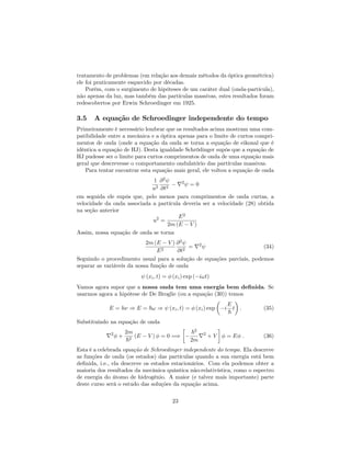 tratamento de problemas (em relação aos demais métodos da óptica geométrica)
ele foi praticamente esquecido por décadas.
Porém, com o surgimento de hipóteses de um caráter dual (onda-partícula),
não apenas da luz, mas também das partículas massivas, estes resultados foram
redescobertos por Erwin Schroedinger em 1925.
3.5 A equação de Schroedinger independente do tempo
Primeiramente é necessário lembrar que os resultados acima mostram uma com-
patibilidade entre a mecânica e a óptica apenas para o limite de curtos compri-
mentos de onda (onde a equação da onda se torna a equação de eikonal que é
idêntica a equação de HJ). Desta igualdade Schrödinger supôs que a equação de
HJ pudesse ser o limite para curtos comprimentos de onda de uma equação mais
geral que descrevesse o comportamento ondulatório das partículas massivas.
Para tentar encontrar esta equação mais geral, ele voltou a equação de onda
1
u2
@2
@t2
r2
= 0
em seguida ele supôs que, pelo menos para comprimentos de onda curtas, a
velocidade da onda associada a partícula deveria ser a velocidade (28) obtida
na seção anterior
u2
=
E2
2m (E V )
Assim, nossa equação de onda se torna
2m (E V )
E2
@2
@t2
= r2
(34)
Seguindo o procedimento usual para a solução de equações parciais, podemos
separar as variáveis da nossa função de onda
(xi; t) = (xi) exp ( i!t)
Vamos agora supor que a nossa onda tem uma energia bem de…nida. Se
usarmos agora a hipótese de De Broglie (ou a equação (30)) temos
E = h ) E = ~! ) (xi; t) = (xi) exp i
E
~
t : (35)
Substituindo na equação de onda
r2
+
2m
~2
(E V ) = 0 =)
~2
2m
r2
+ V = E : (36)
Esta é a celebrada equação de Schroedinger independente do tempo. Ela descreve
as funções de onda (os estados) das partículas quando a sua energia está bem
de…nida, i.e., ela descreve os estados estacionários. Com ela podemos obter a
maioria dos resultados da mecânica quântica não-relativística, como o espectro
de energia do átomo de hidrogênio. A maior (e talvez mais importante) parte
deste curso será o estudo das soluções da equação acima.
23
 