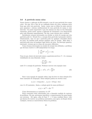 3.6 A partícula numa caixa
Vamos ilustrar a aplicação da ES tratando o caso de uma partícula livre numa
caixa. Ou seja, fora o fato de ser con…nada dentro da caixa, nenhuma outra
força age sobre esta partícula. Assim, vamos usar as idéias da seção anterior
para quantizar o sistema unidimensional de uma partícula de massa m num
intervalo. Um ponto importante é que este sistema em duas ou três dimensões
representa, grosso modo, apenas a aplicação do tratamento a ser desenvolvido
para cada dimensão separadamente. Ou seja, nosso sistema não é arti…cial.
Inicialmente estamos interessados em estudar os níveis de energia que esta
partícula pode ter. Estado livre, a energia desta partícula é puramente cinética.
Classicamente, uma ver que a partícula pode ter qualquer velocidade dentro
da caixa, ela também pode assumir qualquer valor de energia. Além disso, a
partícula pode estar em qualquer lugar dentro da caixa. Na descrição quântica,
entretanto, veremos que as coisas são um pouco diferentes.
Como estamos interessados em estados de energia bem de…nidos, o problema
que devemos resolver é a ES independente do tempo:
~2
2m
r2
+ V = E
Uma vez que, dentro do intervalo (caixa), a partícula está livre, V = 0, e estamos
trabalhando em uma dimensão, temos:
~2
2m
d2
dx2
= E
onde E é a energia da partícula. Podemos escrever esta equação como
d2
dx2
= k2
; k2
=
2m
~2
E (37)
Esta é uma equação de segunda ordem, logo ela deve ter duas soluções LI e
duas constantes de integração. Estas soluções podem ser escritas como
1 (x) = A exp (ikx) ; 2 (x) = B exp ( ikx)
com A e B constantes. Assim, a solução geral do nosso problema é
(x) = Aeikx
+ Be ikx
Como determinamos as constantes A e B?
Estas constantes estão relacionadas com a chamada condição de contorno
do problema. Ou seja, precisamos especi…car o comportamento da nossa função
nos extremos. Até agora, além de fazer V = 0 (uma condição física), tudo
que …zemos foi resolver um problema matemático, mas agora, na …xação destas
condições, entram as características físicas do problema.
25
 