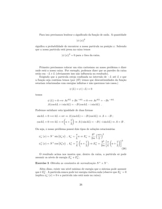 Para isso precisamos lembrar o signi…cado da função de onda. A quantidade
j (x)j
2
signi…ca a probabilidade de encontrar a nossa partícula na posição x. Sabendo
que a nossa partícula está presa na caixa temos
j (x)j
2
= 0 para x fora da caixa.
Primeiro precisamos colocar um eixo cartesiano no nosso problema e dizer
onde está a nossa caixa. Por exemplo, podemos dizer que as paredes da caixa
estão em L e L (obviamente isso não in‡uencia no resultado).
Exigindo que a partícula esteja con…nada no intervalo de L até L e que
a função seja contínua temos (por (37) vemos que descontinuidades da função
estariam relacionadas com energias in…nitas e não queremos tais casos.)
(L) = ( L) = 0
temos
(L) = 0 =) AeikL
+ Be ikL
= 0 =) AeikL
= Be ikL
A (cos kL + i sin kL) = B (cos kL i sin kL) :
Podemos satisfazer esta igualdade de duas formas
sin kL = 0 =) kL = n ) A (cos kL) = B (cos kL) ) A = B ;
cos kL = 0 =) kL = n +
1
2
) A (i sin kL) = B ( i sin kL) ) A = B :
Ou seja, o nosso problema possui dois tipos de soluções estacionárias
n (x) = N sin kn x ; kn =
L
n ) En =
~2
2m
n
L
2
+
n (x) = N+
cos k+
n x ; k+
n =
L
n +
1
2
) E+
n =
~2
2m L
n +
1
2
2
(38)
O resultado acima nos mostra que, dentro da caixa, a partícula só pode
assumir os níveis de energia En e E+
n .
Exercise 5 Obtenha as constantes de normalização N+
e N .
Além disso, existe um nível mínimo de energia que o sistema pode assumir
que é E+
0 . A partícula nunca pode ter energia cinética nula (observe que E0 = 0
implica 0 (x) = 0 e a partícula não está mais na caixa).
26
 