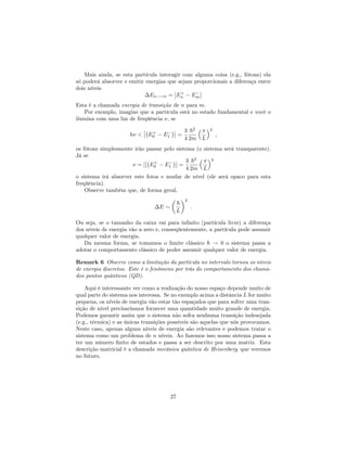Mais ainda, se esta partícula interagir com alguma coisa (e.g., fótons) ela
só poderá absorver e emitir energias que sejam proporcionais a diferença entre
dois níveis
En !n = E+
n Em
Esta é a chamada energia de transição de n para m.
Por exemplo, imagine que a partícula está no estado fundamental e você o
ilumina com uma luz de freqüência , se
h < E+
0 E1 =
3
4
~2
2m L
2
;
os fótons simplesmente irão passar pelo sistema (o sistema será transparente).
Já se
= [ E+
0 E1 =
3
4
~2
2m L
2
o sistema irá absorver este fotos e mudar de nível (ele será opaco para esta
freqüência).
Observe também que, de forma geral,
E
~
L
2
:
Ou seja, se o tamanho da caixa vai para in…nito (partícula livre) a diferença
dos níveis de energia vão a zero e, conseqüentemente, a partícula pode assumir
qualquer valor de energia.
Da mesma forma, se tomamos o limite clássico ~ ! 0 o sistema passa a
adotar o comportamento clássico de poder assumir qualquer valor de energia.
Remark 6 Observe como a limitação da partícula no intervalo tornou os níveis
de energia discretos. Este é o fenômeno por trás do comportamento dos chama-
dos pontos quânticos (QD).
Aqui é interessante ver como a realização do nosso espaço depende muito de
qual parte do sistema nos interessa. Se no exemplo acima a distância L for muito
pequena, os níveis de energia vão estar tão espaçados que para sofrer uma tran-
sição de nível precisaríamos fornecer uma quantidade muito grande de energia.
Podemos garantir assim que o sistema não sofra nenhuma transição indesejada
(e.g., térmica) e as únicas transições possíveis são aquelas que nós provocamos.
Neste caso, apenas alguns níveis de energia são relevantes e podemos tratar o
sistema como um problema de n níveis. Ao fazemos isso nosso sistema passa a
ter um número …nito de estados e passa a ser descrito por uma matriz. Esta
descrição matricial é a chamada mecânica quântica de Heisenberg, que veremos
no futuro.
27
 