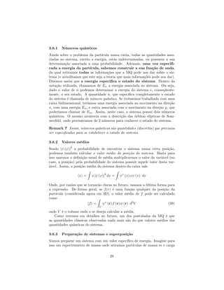 3.6.1 Números quânticos
Ainda sobre o problema da partícula numa caixa, todas as quantidades asso-
ciadas ao sistema, exceto a energia, estão indeterminadas, ou possuem a sua
determinação associada a uma probabilidade. Ademais, uma vez especi…-
cada a energia da partícula, sabemos construir a sua função de onda,
da qual retiramos todas as informações que a MQ pode nos dar sobre o sis-
tema (e acreditamos que este seja a teoria que mais informações pode nos dar).
Dizemos assim que a energia especi…ca o estado do sistema. Dentro da
notação utilizada, chamamos de En a energia associada ao sistema. Ou seja,
dado o valor de n podemos determinar a energia do sistema e, conseqüente-
mente, o seu estado. A quantidade n, que especi…ca completamente o estado
do sistema é chamada de número quântico. Se tivéssemos trabalhado com uma
caixa bidimensional, teríamos uma energia associada ao movimento na direção
x, com uma energia En, e outra associada com o movimento na direção y, que
poderíamos chamar de Em. Assim, neste caso, o sistema possui dois números
quânticos. O mesmo acontecia com a descrição das órbitas elípticas de Som-
merfeld, onde precisávamos de 2 números para conhecer o estado do sistema.
Remark 7 Assim, números quânticos são quantidades (discretas) que precisam
ser especi…cadas para se estabelecer o estado do sistema.
3.6.2 Valores médios
Sendo j (x)j
2
a probabilidade de encontrar o sistema numa certa posição,
podemos também calcular o valor médio da posição do sistema. Basta para
isso usarmos a de…nição usual de média multiplicarmos o valor da variável (no
caso, a posição) pela probabilidade do sistema possuir aquele valor desta var-
iável. Assim, a posição média do sistema dentro da caixa vale
hxi =
Z
x j (x)j
2
dx =
Z
(x) x (x) dx
Onde, por razões que se tornarão claras no futuro, usamos a última forma para
a expressão. De forma geral, se f(r) é uma função qualquer da posição da
partícula (considerada agora em 3D), o valor médio de f pode ser calculado
como
hfi =
Z
V
(r) f (r) (r) d3
V (39)
onde V é o volume onde o se deseja calcular a média.
Como veremos em detalhes no futuro, um dos postulados da MQ é que
as quantidades clássicas observadas nada mais são do que valores médios das
quantidades quânticas do sistema.
3.6.3 Preparação de sistemas e superposição
Vamos preparar um sistema com um valor especí…co de energia. Imagine para
isso um espectrômetro de massa onde atiramos partículas de massa m e carga
28
 
