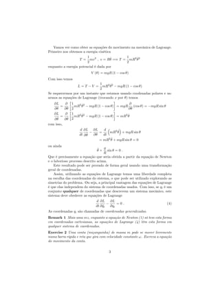 Vamos ver como obter as equações do movimento na mecânica de Lagrange.
Primeiro nos obtemos a energia cinética
T =
1
2
mv2
; v = R _ =) T =
1
2
mR2 _2
enquanto a energia potencial é dada por
V ( ) = mgR (1 cos )
Com isso temos
L = T V =
1
2
mR2 _2
mgR (1 cos )
Se esquecermos por um instante que estamos usando coodenadas polares e us-
armos as equações de Lagrange (trocando x por ) temos
@L
@
=
@
@
1
2
mR2 _2
mgR (1 cos ) = mgR
@
@
(cos ) = mgR sin
@L
@ _
=
@
@ _
1
2
mR2 _2
mgR (1 cos ) = mR2 _
com isso,
d
dt
@L
@ _
@L
@
=
d
dt
mR2 _ + mgR sin
= mR2 •+ mgR sin = 0
ou ainda
•+
g
R
sin = 0 :
Que é precisamente a equação que seria obtida a partir da equação de Newton
e o laborioso processo descrito acima.
Este resultado pode ser provado de forma geral usando uma transformação
geral de coordenadas.
Assim, utilizando as equações de Lagrange temos uma liberdade completa
na escolha das coordenadas do sistema, o que pode ser utilizado explorando as
simetrias do problema. Ou seja, a principal vantagem das equações de Lagrange
é que elas independem do sistema de coordenadas usados. Com isso, se qi é um
conjunto qualquer de coordenadas que descrevem um sistema mecânico, este
sistema deve obedecer as equações de Lagrange
d
dt
@L
@ _qi
@L
@qi
= 0 : (4)
As coordenadas qi são chamadas de coordenadas generalizadas.
Remark 1 Mais uma vez, enquanto a equação de Newton (1) só tem esta forma
em coordenadas cartesianas, as equações de Lagrange (4) têm esta forma em
qualquer sistema de coordenadas.
Exercise 2 Uma conta (miçanguinha) de massa m pode se mover livremente
numa barra rígida e reta que gira com velocidade constante !. Escreva a equação
do movimento da conta.
3
 