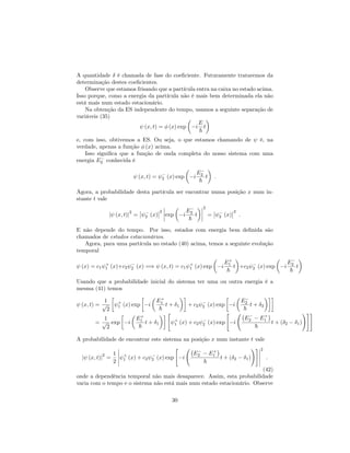 A quantidade é chamada de fase do coe…ciente. Futuramente trataremos da
determinação destes coe…cientes.
Observe que estamos frisando que a partícula entra na caixa no estado acima.
Isso porque, como a energia da partícula não é mais bem determinada ela não
está mais num estado estacionário.
Na obtenção da ES independente do tempo, usamos a seguinte separação de
variáveis (35)
(x; t) = (x) exp i
E
~
t
e, com isso, obtivemos a ES. Ou seja, o que estamos chamando de é, na
verdade, apenas a função (x) acima.
Isso signi…ca que a função de onda completa do nosso sistema com uma
energia E2 conhecida é
(x; t) = 2 (x) exp i
E2
~
t :
Agora, a probabilidade desta partícula ser encontrar numa posição x num in-
stante t vale
j (x; t)j
2
= 2 (x)
2
exp i
E2
~
t
2
= 2 (x)
2
:
E não depende do tempo. Por isso, estados com energia bem de…nida são
chamados de estados estacionários.
Agora, para uma partícula no estado (40) acima, temos a seguinte evolução
temporal
(x) = c1
+
1 (x)+c2 2 (x) =) (x; t) = c1
+
1 (x) exp i
E+
1
~
t +c2 2 (x) exp i
E2
~
t
Usando que a probabilidade inicial do sistema ter uma ou outra energia é a
mesma (41) temos
(x; t) =
1
p
2
+
1 (x) exp i
E+
1
~
t + 1 + c2 2 (x) exp i
E2
~
t + 2
=
1
p
2
exp i
E+
1
~
t + 1
"
+
1 (x) + c2 2 (x) exp
"
i
E2 E+
1
~
t + ( 2 1)
!##
A probabilidade de encontrar este sistema na posição x num instante t vale
j (x; t)j
2
=
1
2
+
1 (x) + c2 2 (x) exp
"
i
E2 E+
1
~
t + ( 2 1)
!# 2
:
(42)
onde a dependência temporal não mais desaparece. Assim, esta probabilidade
varia com o tempo e o sistema não está mais num estado estacionário. Observe
30
 
